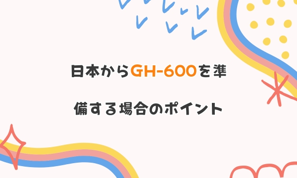 日本からGH-600を準備する場合のポイント